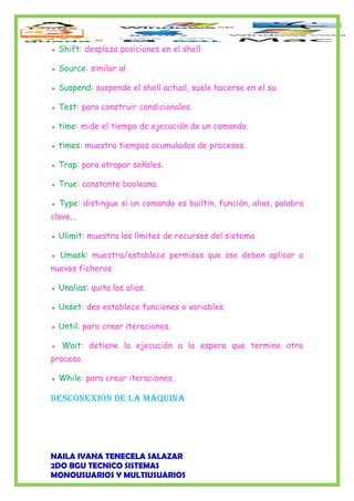 ● Shift: desplaza posiciones en el shell
● Source: similar al.
● Suspend: suspende el shell actual, suele hacerse en el su.
● Test: para construir condicionales.
● time: mide el tiempo de ejecución de un comando.
● times: muestra tiempos acumulados de procesos.
● Trap: para atrapar señales.
● True: constante booleana.
● Type: distingue si un comando es builtin, función, alias, palabra
clave,..
● Ulimit: muestra los límites de recursos del sistema
● Umask: muestra/establece permisos que sse deben aplicar a
nuevos ficheros
● Unalias: quita los alias.
● Unset: des establece funciones o variables.
● Until: para crear iteraciones.
● Wait: detiene la ejecución a la espera que termine otro
proceso.
● While: para crear iteraciones..
desConexión de la máquina
NAILA IVANA TENECELA SALAZAR
2DO BGU TECNICO SISTEMAS
MONOUSUARIOS Y MULTIUSUARIOS
 