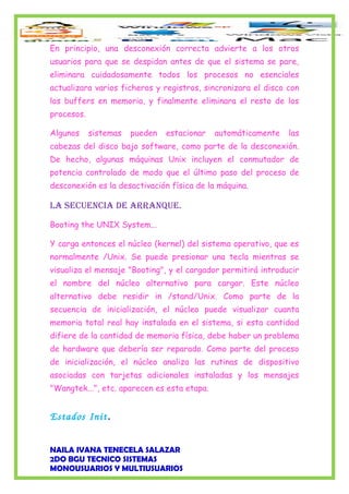 En principio, una desconexión correcta advierte a los otros
usuarios para que se despidan antes de que el sistema se pare,
eliminara cuidadosamente todos los procesos no esenciales
actualizara varios ficheros y registros, sincronizara el disco con
los buffers en memoria, y finalmente eliminara el resto de los
procesos.
Algunos sistemas pueden estacionar automáticamente las
cabezas del disco bajo software, como parte de la desconexión.
De hecho, algunas máquinas Unix incluyen el conmutador de
potencia controlado de modo que el último paso del proceso de
desconexión es la desactivación física de la máquina.
La Secuencia de arranque.
Booting the UNIX System...
Y carga entonces el núcleo (kernel) del sistema operativo, que es
normalmente /Unix. Se puede presionar una tecla mientras se
visualiza el mensaje "Booting", y el cargador permitirá introducir
el nombre del núcleo alternativo para cargar. Este núcleo
alternativo debe residir in /stand/Unix. Como parte de la
secuencia de inicialización, el núcleo puede visualizar cuanta
memoria total real hay instalada en el sistema, si esta cantidad
difiere de la cantidad de memoria física, debe haber un problema
de hardware que debería ser reparado. Como parte del proceso
de inicialización, el núcleo analiza las rutinas de dispositivo
asociadas con tarjetas adicionales instaladas y los mensajes
"Wangtek...", etc. aparecen es esta etapa.
Estados Init.
NAILA IVANA TENECELA SALAZAR
2DO BGU TECNICO SISTEMAS
MONOUSUARIOS Y MULTIUSUARIOS
 
