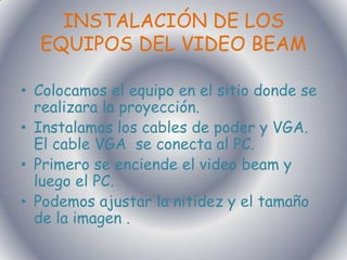 INSTALACIÓN DE LOS EQUIPOS DEL VIDEO BEAM Colocamos el equipo en el sitio donde se realizara la proyección.Instalamos los cables de poder y VGA. El cable VGA  se conecta al PC.Primero se enciende el video beam y luego el PC.Podemos ajustar la nitidez y el tamaño de la imagen .