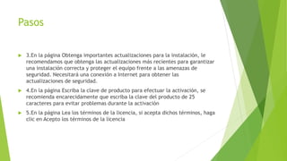 Pasos
 3.En la página Obtenga importantes actualizaciones para la instalación, le
recomendamos que obtenga las actualizaciones más recientes para garantizar
una instalación correcta y proteger el equipo frente a las amenazas de
seguridad. Necesitará una conexión a Internet para obtener las
actualizaciones de seguridad.
 4.En la página Escriba la clave de producto para efectuar la activación, se
recomienda encarecidamente que escriba la clave del producto de 25
caracteres para evitar problemas durante la activación
 5.En la página Lea los términos de la licencia, si acepta dichos términos, haga
clic en Acepto los términos de la licencia
 