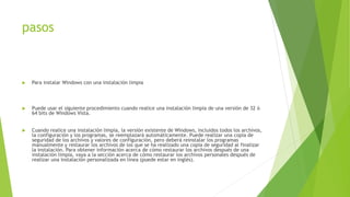 pasos
 Para instalar Windows con una instalación limpia
 Puede usar el siguiente procedimiento cuando realice una instalación limpia de una versión de 32 ó
64 bits de Windows Vista.
 Cuando realice una instalación limpia, la versión existente de Windows, incluidos todos los archivos,
la configuración y los programas, se reemplazará automáticamente. Puede realizar una copia de
seguridad de los archivos y valores de configuración, pero deberá reinstalar los programas
manualmente y restaurar los archivos de los que se ha realizado una copia de seguridad al finalizar
la instalación. Para obtener información acerca de cómo restaurar los archivos después de una
instalación limpia, vaya a la sección acerca de cómo restaurar los archivos personales después de
realizar una instalación personalizada en línea (puede estar en inglés).
 
