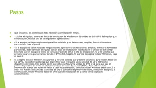 Pasos
 que actualice, es posible que deba realizar una instalación limpia.
 1.Active el equipo, inserte el disco de instalación de Windows en la unidad de CD o DVD del equipo y, a
continuación, realice una de las siguientes operaciones:
 •Si el equipo ya tiene un sistema operativo instalado y no desea crear, ampliar, borrar o formatear
particiones, vaya al paso 2
 •Si el equipo no tiene instalado ningún sistema operativo o si desea crear, ampliar, eliminar o formatear
particiones, debe reiniciar el equipo con el disco de instalación insertado en la unidad de CD o DVD.
Esto hará que el equipo se inicie (o "arranque") desde el CD o DVD de instalación. Si se le solicita que
presione una tecla para arrancar desde el DVD o CD, hágalo. Si aparece la página Instalar Windows, vaya
al paso 2.
 Si la página Instalar Windows no aparece y no se le solicita que presione una tecla para iniciar desde un
CD o DVD, es posible que tenga que especificar que el equipo usa su unidad de CD o DVD como
dispositivo de inicio. Esto quiere decir que debe configurar la unidad de DVD o CD para que sea el
primer dispositivo de inicio en el sistema básico de entrada y salida (BIOS). Para obtener más
información acerca del modo de llevar a cabo esta operación, consulte Iniciar Windows desde un CD o
DVD. Tras haber seleccionado la unidad de DVD o CD como dispositivo de inicio, reinicie el equipo y, a
continuación, inicie Windows desde el DVD o CD de instalación tal y como se ha explicado
anteriormente.
 