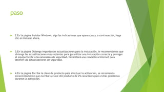 paso
 2.En la página Instalar Windows, siga las indicaciones que aparezcan y, a continuación, haga
clic en Instalar ahora.
 3.En la página Obtenga importantes actualizaciones para la instalación, le recomendamos que
obtenga las actualizaciones más recientes para garantizar una instalación correcta y proteger
el equipo frente a las amenazas de seguridad. Necesitará una conexión a Internet para
obtener las actualizaciones de seguridad.
 4.En la página Escriba la clave de producto para efectuar la activación, se recomienda
encarecidamente que escriba la clave del producto de 25 caracteres para evitar problemas
durante la activación.
 