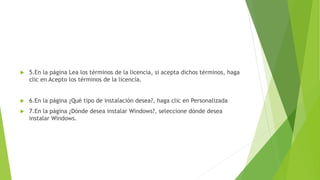  5.En la página Lea los términos de la licencia, si acepta dichos términos, haga
clic en Acepto los términos de la licencia.
 6.En la página ¿Qué tipo de instalación desea?, haga clic en Personalizada
 7.En la página ¿Dónde desea instalar Windows?, seleccione dónde desea
instalar Windows.
 