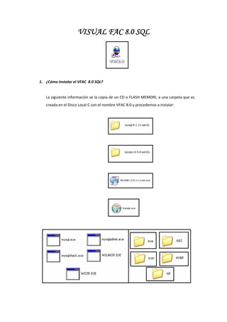 VISUAL FAC 8.0 SQL




1. ¿Cómo Instalar el VFAC  8.0 SQL? 
    
   La siguiente información se la copia de un CD o FLASH MEMORI, a una carpeta que es 
   creada en el Disco Local C con el nombre VFAC 8.0 y procedemos a instalar: 




                  
                  
                  
                  
                  
                  
                  
                  
 