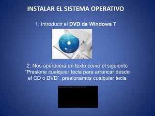 INSTALAR EL SISTEMA OPERATIVO1. Introducir el DVD de Windows 7,[object Object],2. Nos aparecerá un texto como el siguiente “Presione cualquier tecla para arrancar desde el CD o DVD”, presionamos cualquier tecla,[object Object]