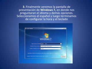 3. Finalmente veremos la pantalla de presentación de Windows 7, en donde nos preguntaran el idioma y demás opciones. Seleccionamos el español y luego terminamos de configurar la hora y el teclado,[object Object]