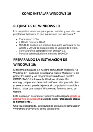 COMO INSTALAR WINDOWS 10
REQUISITOS DE WINDOWS 10
Los requisitos mínimos para poder instalar y ejecutar sin
problemas Windows 10 son los mismos que Windows 7:
 Procesador 1 Ghz.
 2 GB de memoria RAM.
 16 GB de espacio en el disco duro para Windows 10 de
32 bits y 20 GB de espacio para la versión de 64 bits.
 Tarjeta gráfica compatible con DirectX 9.0.
 Pantalla con resolución mínima de 800×600.
PREPARANDO LA INSTALACION DE
WINDOWS 10:
Si tenemos instalado en nuestro computador Windows 7 o
Windows 8.1, podemos actualizar al nuevo Windows 10 sin
perder los datos y los programas instalados en nuestro
COMPUTADOR a través de Windows Update. Sin
embargo, el proceso de actualización no siempre sale bien
y, en ocasiones, puede dejarnos el computador inservible e
incluso hacer que nuestro Windows no funcione como es
debido.
Esta aplicación es gratuita y podemos descargarla desde la
página web de Microsoft pulsando sobre “Descargar ahora
la herramienta“.
Una vez descargada, la ejecutamos en nuestro computador
y veremos una ventana como la siguiente.
 