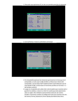 1. Para este caso oprimimos F2, te sale una pantalla parecida a la siguiente
2. Con las flechas ir hasta la casilla Boot o Arranque
3. En esta pestaña aparecen las memorias que tenemos en el pc que en el
computador, en este caso la USB, Cd-Rom y el Disco duro interno del
computador, con las teclas F6/F7 podemos darle la prioridad para que se
inicie desde la USB, si estas teclas no funcionan prueba con las teclas + o -
del teclado numérico
4. Luego ve a la pestaña exit y dale enter, este te pedira que si quieres salir y
guardar los cambios, le das en si, tener en cuenta que estas expresiones
salen en ingles. Otro método es presionando la tecla Esc de nuestro
teclado. Si queremos cambiar la configuración para que arranque otra vez
de manera normal, hacemos lo mismo dando prioridad al disco duro.
 