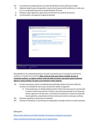 VIII. El asistente nos preguntará por la versión de Windows 10 que queremos instalar
IX. Debemos elegir la que corresponda a nuestra licencia para evitar problemas, en este caso
si es un computador personal se instala Windows 10 home.
X. Pulsamos sobre siguiente y aparecerán los términos de condición de licencia
XI. A continuación, nos aparece la siguiente pantalla
Esta pantalla es muy importante porque nos pide si queremos que se actualice y conserve los
archivos o si instala solo el sistema, ​Nota: Como en este caso vamos a instalar sin que se
conserven archivos, se sugiere verificar antes de todo el proceso, que quien quiera conservar
alguno o varios archivos, los pase a una memoria o disco externo.
XII. En este caso vamos a hacer la instalación personalizada, donde se borraran todos los
archivos, el resultado de esta es que nos permite realizar lo siguiente:
A. Crear particiones, en donde podemos partir el disco duro para que en una de estas
se aloje el sistema que vamos a instalar y otra parte para guardar los archivos que
vamos a generar en el día a día, si no hacemos la partición, el sistema lo realiza de
manera genérica y deja toda la memoria tanto para sistema como para archivos.
XIII. Pulsamos siguiente y comenzará la instalación
XIV. Durante la instalación, es normal que el computador se puede reiniciar en varias ocasiones
Bibliografía:
https://www.softzone.es/instalar-windows-10-manual-e-instalacion-paso-paso/
https://comofriki.com/arrancar-desde-usb-sin-soporte-bios/
 
