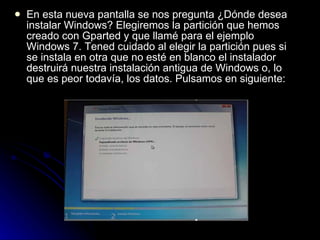 En esta nueva pantalla se nos pregunta ¿Dónde desea instalar Windows? Elegiremos la partición que hemos creado con Gparted y que llamé para el ejemplo Windows 7. Tened cuidado al elegir la partición pues si se instala en otra que no esté en blanco el instalador destruirá nuestra instalación antigua de Windows o, lo que es peor todavía, los datos. Pulsamos en siguiente: 