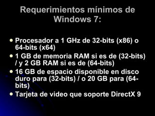 Requerimientos mínimos de Windows 7: Procesador a 1 GHz de 32-bits (x86) o 64-bits (x64)  1 GB de memoria RAM si es de (32-bits) / y 2 GB RAM si es de (64-bits)  16 GB de espacio disponible en disco duro para (32-bits) / o 20 GB para (64-bits)  Tarjeta de video que soporte DirectX 9  