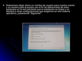 Deberemos elegir ahora un nombre de usuario para nuestra cuenta y un nombre para el equipo con el fin de diferenciarlo de otros existentes en la red (recuerdo que la instalación es limpia y no afectará a otras configuraciones que tengamos en otro sistema operativo), pulsaremos "Siguiente":  