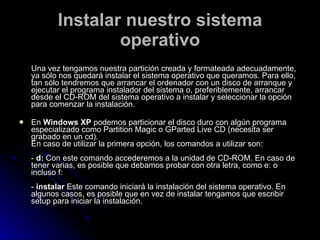 Instalar nuestro sistema operativo Una vez tengamos nuestra partición creada y formateada adecuadamente, ya sólo nos quedará instalar el sistema operativo que queramos. Para ello, tan sólo tendremos que arrancar el ordenador con un disco de arranque y ejecutar el programa instalador del sistema o, preferiblemente, arrancar desde el CD-ROM del sistema operativo a instalar y seleccionar la opción para comenzar la instalación. En  Windows XP  podemos particionar el disco duro con algún programa especializado como Partition Magic o GParted Live CD (necesita ser grabado en un cd).  En caso de utilizar la primera opción, los comandos a utilizar son: -  d:  Con este comando accederemos a la unidad de CD-ROM. En caso de tener varias, es posible que debamos probar con otra letra, como e: o incluso f: -  instalar  Este comando iniciará la instalación del sistema operativo. En algunos casos, es posible que en vez de instalar tengamos que escribir setup para iniciar la instalación. 