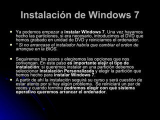 Instalación de Windows 7 Ya podemos empezar a  instalar WIndows 7 . Una vez hayamos hecho las particiones, si era necesario, introducimos el DVD que hemos grabado en unidad de DVD y reiniciamos el ordenador. * Si no arrancase el instalador habría que cambiar el orden de arranque en la BIOS. Seguiremos los pasos y elegiremos las opciones que nos convengan. En este paso  es importante elejir el tipo de instalación : si queremos instalar en una partición debemos seleccionar  Instalación Personalizada  y elegir la partición que hemos hecho para  instalar Windows 7 . A partir de ahí la instalación seguirá su curso y será cuestión de estar atento por si hay algún problema.  Se reiniciará un par de veces y cuando termine  podremos elegir con qué sistema operativo queremos arrancar el ordenador . 