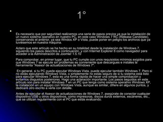 1° Es necesario que por seguridad realicemos una serie de pasos previos ya que la instalación de un nuevo sistema operativo en nuestro PC, en este caso Windows 7 RC (Release Candidate), conservando el anterior, ya sea Windos XP o Vista, puede poner en peligro los archivos que ya tuviésemos en nuestra máquina. Aclaro que este artículo se ha hecho en su totalidad desde la instalación de Windows 7, siguiendo los pasos descritos a continuación, y con Internet Explorer 8 como navegador para acceder a la Administración de Joomla! 1.5.10 Para comprobar, en primer lugar, que tu PC cumple con unos requisistos mínimos exigidos para que Windows 7 se ejecute sin problemas es conveniente que descargues e instales la herramienta "Asesor de actualizaciones de Windows 7".   En general, si tu PC puede ejecutar Windows Vista, puede ejecutar también Windows 7. Pero si no estás ejecutando Windows Vista, o simplemente no estás seguro de si tu sistema está listo para ejecutar Windows 7, esta es una forma rápida de hacer una simple comprobación y evitarnos disgustos posteriores. Hago una aclaración importante: Los pasos seguidos en este artículo son para instalar Windows 7 en un PC que tenga como sistema operativo Windows XP, la instalación en un equipo con Windows Vista, aunque es similar, difiere en algunos puntos, y dedicaré otro escrito a verla con detalle. Antes de ejecutar el Asesor de actualizaciones de Windows 7, asegúrate de conectar cualquier dispositivo USB u otros dispositivos, como impresoras, discos duros externos, escáneres, etc., que se utilizan regularmente con el PC que estás evaluando. 