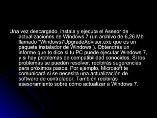 Una vez descargado, instala y ejecuta el Asesor de actualizaciones de Windows 7 (un archivo de 6,26 Mb llamado "Windows7UpgradeAdvisor.exe que es un paquete instalador de Windows ). Obtendrás un informe que te dice si tu PC puede ejecutar Windows 7, y si hay problemas de compatibilidad conocidos. Si los problemas se pueden resolver, recibirás sugerencias para próximos pasos. Por ejemplo, Microsoft te comunicará si se necesita una actualización de software de controlador. También recibirás asesoramiento sobre cómo actualizar a Windows 7.  