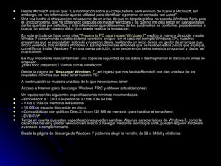 Desde Microsoft avisan que: "La información sobre su computadora, será enviado de nuevo a Microsoft, sin embargo, no hay información que se utilizará para identificar o ponerse en contacto con usted". Una vez hecho el chequeo (en mi caso me da un aviso de que mi targeta gráfica no soporta Windows Aero, pero el único problema que he observado después de instalar Windows 7 es que no me deja elegir un salvapantallas de los que trae por defecto), y si la información que obtenemos de los parámetros es conforme, procederemos a buscar un sitio en nuestro disco duro dónde realizar la instalación. En este artículo de hace unos días " Prepara tu PC para instalar Windows 7 " explico la manera de poder instalar Windos 7 conservando nuestro sistema operativo antiguo (en el caso del ejemplo Windows XP), nuestros programas que se ejecutaban sobre él y nuestros datos, realizando un inicio desde un gestor de arranque que, ahora veremos, nos instalará Windows 7. Es imprescindible entonces que se realicen estos pasos que expliqué, con el fin de intalar Windows 7 en una nueva partición, si no perderemos todos nuestros programas y datos, así que cuidado. Es muy importante realizar también una copia de seguridad de los datos y desfragmentar el disco duro antes de empezar.  ¿Está todo preparado? Vamos con la instalación. Desde la página de " Descargar Windows 7 " (en inglés) que nos facilita Microsoft nos dan una lista de los requisitos mínimos que debe tener nuestro PC: A continuación se muestra una lista de lo que necesitamos tener: Acceso a Internet (para descargar Windows 7 RC y obtener actualizaciones) Un equipo con las siguientes especificaciones mínimas recomendadas: - Procesador a 1 GHz o superior de 32 bits o de 64 bits  - 1 GB o más de memoria del sistema  - 16 GB de espacio disponible en disco  - Compatibilidad con gráficos DirectX 9 con 128 MB de memoria (para habilitar el tema Aero)  - DVD-R/W  Tenga en cuenta que estas especificaciones pueden cambiar. Algunas características de Windows 7, como la capacidad de ver y grabar televisión en directo o navegar mediante tecnología táctil, pueden requerir hardware avanzado o complementario. Desde la página de descarga de Windows 7 podemos elegir la versión, de 32 o 64 bit y el idioma: 