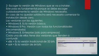 2- Escoger la versión de Windows que se va a instalar.
Este paso es fundamental porque se debe escoger
cuidadosamente la versión de Windows necesaria.
En caso de no quedar satisfecho será necesario comenzar la
instalación desde cero.
Las versiones son las siguientes:
• Windows 8. Es la versión básica.
• Windows 8 Pro. Versión con todas las funcionalidades
(recomendada)
• Windows 8. Enterprise (solo para empresas)
Cada una de ellas tiene dos versiones que tienden a
confundir:
• x86 = Es la versión tradicional de 32 bits
• x64 = Es la versión de 64 bits
 