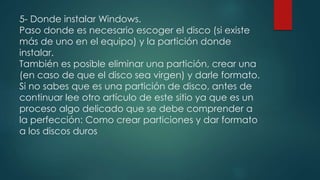 5- Donde instalar Windows.
Paso donde es necesario escoger el disco (si existe
más de uno en el equipo) y la partición donde
instalar.
También es posible eliminar una partición, crear una
(en caso de que el disco sea virgen) y darle formato.
Si no sabes que es una partición de disco, antes de
continuar lee otro artículo de este sitio ya que es un
proceso algo delicado que se debe comprender a
la perfección: Como crear particiones y dar formato
a los discos duros
 