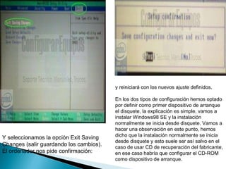 Y seleccionamos la opción Exit Saving Changes (salir guardando los cambios). El ordenador nos pide confirmación:  y reiniciará con los nuevos ajuste definidos.  En los dos tipos de configuración hemos optado por definir como primer dispositivo de arranque el disquete, la explicación es simple, vamos a instalar Windows98 SE y la instalación normalmente se inicia desde disquete. Vamos a hacer una observación en este punto, hemos dicho que la instalación normalmente se inicia desde disquete y esto suele ser así salvo en el caso de usar CD de recuperación del fabricante, en ese caso habría que configurar el CD-ROM como dispositivo de arranque.  