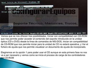 Vemos que se nos ofrecen tres posibilidades, Iniciar con compatibilidad con CD-ROM que nos permite poder acceder al contenido del soporte introducido en la unidad óptica (CD o DVD) desde la línea de comandos de MS-DOS, Iniciar sin compatibilidad de CD-ROM que nos permite iniciar pero la unidad de CD no estará operativa, y Ver el fichero de ayuda que nos permite visualizar un documento de ayuda de incorporado.  Elegiremos en la opción 1 para poder usar el CD aunque en esta primera fase no nos va a ser necesario y vemos como se inicia el proceso de carga de los controladores del CD-ROM  