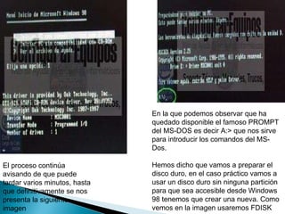 El proceso continúa avisando de que puede tardar varios minutos, hasta que definitivamente se nos presenta la siguiente imagen  En la que podemos observar que ha quedado disponible el famoso PROMPT del MS-DOS es decir A:> que nos sirve para introducir los comandos del MS-Dos.  Hemos dicho que vamos a preparar el disco duro, en el caso práctico vamos a usar un disco duro sin ninguna partición para que sea accesible desde Windows 98 tenemos que crear una nueva. Como vemos en la imagen usaremos FDISK  