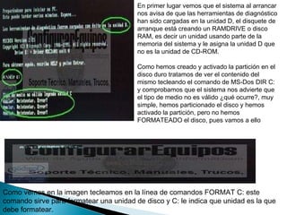En primer lugar vemos que el sistema al arrancar nos avisa de que las herramientas de diagnóstico han sido cargadas en la unidad D, el disquete de arranque está creando un RAMDRIVE o disco RAM, es decir un unidad usando parte de la memoria del sistema y le asigna la unidad D que no es la unidad de CD-ROM.  Como hemos creado y activado la partición en el disco duro tratamos de ver el contenido del mismo tecleando el comando de MS-Dos DIR C: y comprobamos que el sistema nos advierte que el tipo de medio no es válido ¿qué ocurre?, muy simple, hemos particionado el disco y hemos activado la partición, pero no hemos FORMATEADO el disco, pues vamos a ello  Como vemos en la imagen tecleamos en la línea de comandos FORMAT C: este comando sirve para formatear una unidad de disco y C: le indica que unidad es la que debe formatear.  