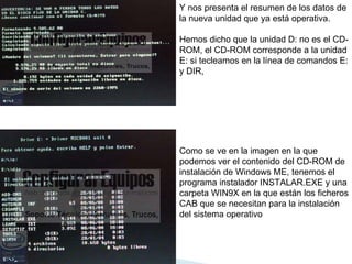 Y nos presenta el resumen de los datos de la nueva unidad que ya está operativa.  Hemos dicho que la unidad D: no es el CD-ROM, el CD-ROM corresponde a la unidad E: si tecleamos en la línea de comandos E: y DIR,  Como se ve en la imagen en la que podemos ver el contenido del CD-ROM de instalación de Windows ME, tenemos el programa instalador INSTALAR.EXE y una carpeta WIN9X en la que están los ficheros CAB que se necesitan para la instalación del sistema operativo  