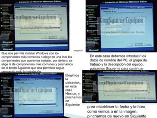 Que nos permite instalar Windows con los componentes más comunes o elegir de una lista los componentes que queremos instalar, por defecto se elige la de componentes más comunes y pinchamos en el botón Siguiente que nos permitirá seguir personalizando la instalación  En este caso debemos introducir los datos de nombre del PC, el grupo de trabajo y la descripción del equipo, pulsamos Siguiente para continuar  Elegimos la ubicaci ó n, en este caso Espa ñ a, y pinchamos en Siguiente  Imagen38  Elegimos la ubicaci ó n, en este caso México, y pinchamos en Siguiente  Elegimos la ubicaci ó n, en este caso Espa ñ a, y pinchamos en Siguiente  Imagen38  para establecer la fecha y la hora, como vemos a en la imagen, pinchamos de nuevo en Siguiente  
