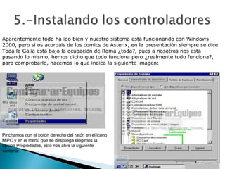 Aparentemente todo ha ido bien y nuestro sistema est á  funcionando con Windows 2000, pero si os acord á is de los comics de Asterix, en la presentaci ó n siempre se dice Toda la Galia est á  bajo la ocupaci ó n de Roma  ¿ toda?, pues a nosotros nos est á  pasando lo mismo, hemos dicho que todo funciona pero  ¿ realmente todo funciona?, para comprobarlo, hacemos lo que indica la siguiente imagen:  Pinchamos con el botón derecho del ratón en el icono MiPC y en el menú que se despliega elegimos la opción Propiedades, esto nos abre la siguiente ventana:  