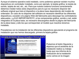 Aunque el sistema operativo está instalado, como podemos apreciar existen muchos dispositivos sin controlador instalado, como por ejemplo, la tarjeta gráfica, la tarjeta de sonido, tarjeta de red, etc., etc. Para que nuestro sistema funcione correctamente debemos instalar todos estos dispositivos para lo que es necesario disponer del software original que traía el dispositivo o la placa base dependiendo del modelo de ordenador. En caso de no disponer del software es necesario identificar los diferentes dispositivos y acceder a la página Web del fabricante para descargar los controladores adecuados, ¡¡¡¡OJO IMPORTANTE!!!!!, si los componentes gráfica, sonido o red, están integrados en la placa base, es necesario descargarlos desde la página del fabricante de la placa base y sólo los que correspondan al modelo que nosotros tenemos instalado.  Procedemos con la instalación de los diferentes dispositivos ejecutando el programa de instalación que nos hemos descargado, primero la tarjeta gráfica  Pulsamos el botón Siguiente y dejamos que el asistente de la instalación realice su trabajo hasta que nos informa de la finalización de la instalación como vemos en la imagen  