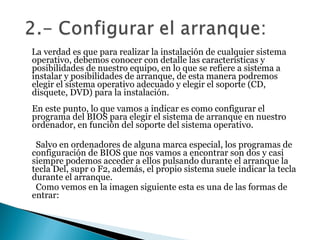 La verdad es que para realizar la instalación de cualquier sistema operativo, debemos conocer con detalle las características y posibilidades de nuestro equipo, en lo que se refiere a sistema a instalar y posibilidades de arranque, de esta manera podremos elegir el sistema operativo adecuado y elegir el soporte (CD, disquete, DVD) para la instalación.  En este punto, lo que vamos a indicar es como configurar el programa del BIOS para elegir el sistema de arranque en nuestro ordenador, en función del soporte del sistema operativo.  Salvo en ordenadores de alguna marca especial, los programas de configuración de BIOS que nos vamos a encontrar son dos y casi siempre podemos acceder a ellos pulsando durante el arranque la tecla Del, supr o F2, además, el propio sistema suele indicar la tecla durante el arranque.  Como vemos en la imagen siguiente esta es una de las formas de entrar:  