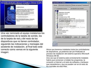 Una vez reiniciado el equipo instalamos los controladores de la tarjeta de sonido, los de la tarjeta de red y del resto de los dispositivos que no tienen controlador, siguiendo las indicaciones y mensajes del asistente de instalación, al final todo está correcto como vemos en la siguiente imagen:  Ahora que tenemos instalados todos los controladores de dispositivos, ya podemos dar por finalizado el proceso de instalación del sistema operativo Microsoft Windows 98 SE.  Una vez que el sistema está correctamente instalado habría que comenzar a instalar los programas, la conexión a Internet y el resto de software y hardware que necesitemos y que se pueden ver en el resto de los tutoriales de esta Web. 