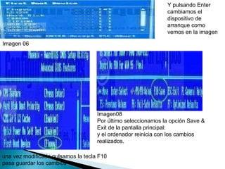Y pulsando Enter cambiamos el dispositivo de arranque como vemos en la imagen  Imagen 06 una vez modificado pulsamos la tecla F10 pasa guardar los cambios  Imagen08  Por último seleccionamos la opción Save & Exit de la pantalla principal:  y el ordenador reinicia con los cambios realizados.  