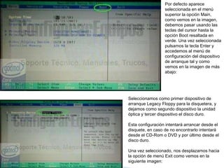 Por defecto aparece seleccionada en el menú superior la opción Main, como vemos en la imagen, debemos pasar usando las teclas del cursor hasta la opción Boot resaltada en verde. Una vez seleccionada pulsamos la tecla Enter y accedemos al menú de configuración del dispositivo de arranque tal y como vemos en la imagen de más abajo:  Seleccionamos como primer dispositivo de arranque Legacy Floppy para la disquetera, y dejamos como segundo dispositivo la unidad óptica y tercer dispositivo el disco duro.  Esta configuración intentará arrancar desde el disquete, en caso de no encontrarlo intentará desde el CD-Rom o DVD y por último desde el disco duro.  Una vez seleccionado, nos desplazamos hacia la opción de menú Exit como vemos en la siguiente imagen:  