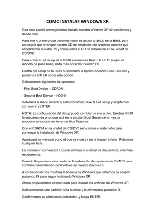 COMO INSTALAR WINDOWS XP.
Con este tutorial conseguiremos instalar nuestro Windows XP sin problemas y
desde cero.

Para ello lo primero que debemos hacer es acudir al Setup de la BIOS, para
conseguir que arranque nuestro CD de instalación de Windows una vez que
encendamos nuestro PC y coloquemos el CD de instalación en la unidad de
CD/DVD.

Para entrar en el Setup de la BIOS pulsaremos Supr, F2 o F11 (según el
modelo de placa base) nada más encender nuestro PC.

Dentro del Setup de la BIOS buscaremos la opción Advance Bios Features y
pulsamos ENTER sobre esta opción.

Colocaremos siguientes las opciones:

- First Boot Device – CDROM

- Second Boot Device – HDD-0

Volvemos al menú anterior y seleccionamos Save & Exit Setup y aceptamos
con una Y y ENTER.

NOTA: La configuración del Setup puede cambiar de uno a otro. En otras BIOS
la secuencia de arranque está en la sección Boot Secuence en vez de
encontrarse incluida en Advance Bios Features.

Con el CDROM en la unidad de CD/DVD reiniciamos el ordenador para
comenzar la instalación de Windows XP.

Aparecerá un mensaje como el que se muestra en la imagen inferior. Pulsamos
cualquier tecla.

La instalación comenzará a copiar archivos y a iniciar los dispositivos, mientras
esperaremos.

Cuando lleguemos a este punto de la instalación de presionamos ENTER para
confirmar la instalación de Windows en nuestro disco duro.

A continuación nos mostrará la licencia de Windows que debemos de aceptar
pulsando F8 para seguir instalando Windows XP.

Ahora prepararemos el disco duro para instalar los archivos de Windows XP.

Seleccionamos una partición si la hubiese y la eliminamos pulsando D.

Confirmamos su eliminación pulsando L y luego ENTER.
 