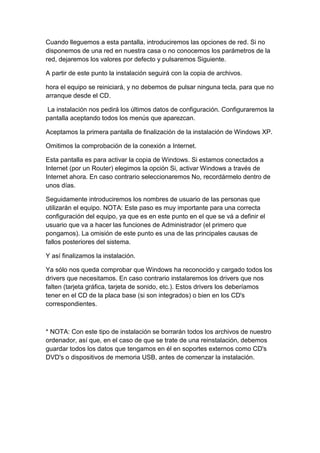 Cuando lleguemos a esta pantalla, introduciremos las opciones de red. Si no
disponemos de una red en nuestra casa o no conocemos los parámetros de la
red, dejaremos los valores por defecto y pulsaremos Siguiente.

A partir de este punto la instalación seguirá con la copia de archivos.

hora el equipo se reiniciará, y no debemos de pulsar ninguna tecla, para que no
arranque desde el CD.

 La instalación nos pedirá los últimos datos de configuración. Configuraremos la
pantalla aceptando todos los menús que aparezcan.

Aceptamos la primera pantalla de finalización de la instalación de Windows XP.

Omitimos la comprobación de la conexión a Internet.

Esta pantalla es para activar la copia de Windows. Si estamos conectados a
Internet (por un Router) elegimos la opción Si, activar Windows a través de
Internet ahora. En caso contrario seleccionaremos No, recordármelo dentro de
unos días.

Seguidamente introduciremos los nombres de usuario de las personas que
utilizarán el equipo. NOTA: Este paso es muy importante para una correcta
configuración del equipo, ya que es en este punto en el que se vá a definir el
usuario que va a hacer las funciones de Administrador (el primero que
pongamos). La omisión de este punto es una de las principales causas de
fallos posteriores del sistema.

Y así finalizamos la instalación.

Ya sólo nos queda comprobar que Windows ha reconocido y cargado todos los
drivers que necesitamos. En caso contrario instalaremos los drivers que nos
falten (tarjeta gráfica, tarjeta de sonido, etc.). Estos drivers los deberíamos
tener en el CD de la placa base (si son integrados) o bien en los CD's
correspondientes.



* NOTA: Con este tipo de instalación se borrarán todos los archivos de nuestro
ordenador, así que, en el caso de que se trate de una reinstalación, debemos
guardar todos los datos que tengamos en él en soportes externos como CD's
DVD's o dispositivos de memoria USB, antes de comenzar la instalación.
 