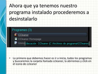 Ahora que ya tenemos nuestro 
programa instalado procederemos a 
desinstalarlo 
• Lo primero que debemos hacer es ir a inicio, todos los programas 
y buscaremos la carpeta llamada ccleaner, la abriremos y click en 
el icono de ccleaner 
 
