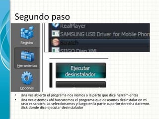 Segundo paso 
• Una ves abierto el programa nos iremos a la parte que dice herramientas 
• Una ves estemos ahí buscaremos el programa que deseamos desinstalar en mi 
caso es scratch. Lo seleccionamos y luego en la parte superior derecha daremos 
click donde dice ejecutar desinstalador 
 