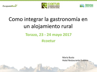 Como integrar la gastronomía en
un alojamiento rural
Torazo, 23 - 24 mayo 2017
#coetur
María Busta
Hotel Restaurante Eutimio
 
