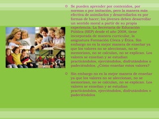 Se pueden aprender por contenidos, por normas o por imitación, pero la manera más efectiva de asimilarlos y desarrollarlos es por formas de hacer; los jóvenes deben desarrollar un sentido moral a partir de su propia experiencia. La Secretaría de Educación Pública (SEP) desde el año 2008, tiene incorporada de manera curricular, la asignatura Formación Cívica y Ética. Sin embargo no es la mejor manera de enseñar ya que los valores no se aleccionan, no se memorizan, no se calculan, no se explican. Los valores se enseñan y se estudian practicándolos, ejerciéndolos, disfrutándolos o padeciéndolos. ¿Cómo enseñar estos valores?Sin embargo no es la mejor manera de enseñar ya que los valores no se aleccionan, no se memorizan, no se calculan, no se explican. Los valores se enseñan y se estudian practicándolos, ejerciéndolos, disfrutándolos o padeciéndolos 