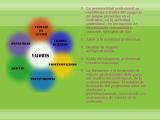 La personalidad profesional se manifiesta a través del conjunto de rasgos presentes en el individuo, en la actividad profesional, en los marcos de determinada comunidad y contexto, ejemplos de ello: Amor a la actividad profesional. Sentido de respeto socioprofesional. Estilo de búsqueda profesional creativo-innovador. La formación y el desarrollo de valores profesionales debe partir del modelo del profesional, de la cultura profesional. El modelo de formación del profesional debe ser sistémico y pluridimensional, conteniendo en sí el sistema de valores de la profesión.