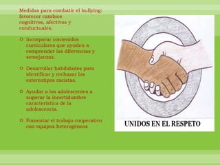 Medidas para combatir el bullying: favorecer cambios cognitivos, afectivos y conductuales. Incorporar contenidos curriculares que ayuden a comprender las diferencias y semejanzas. Desarrollar habilidades para identificar y rechazar los estereotipos racistas. Ayudar a los adolescentes a superar la incertidumbre característica de la adolescencia. Fomentar el trabajo cooperativo con equipos heterogéneos 