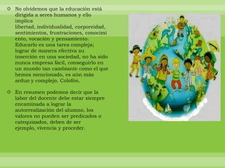No olvidemos que la educación está dirigida a seres humanos y ello implica libertad, individualidad, corporeidad, sentimientos, frustraciones, conocimiento, vocación y pensamiento. Educarlo es una tarea compleja; lograr de manera efectiva su inserción en una sociedad, no ha sido nunca empresa fácil, conseguirlo en un mundo tan cambiante como el que hemos mencionado, es aún más arduo y complejo. Colofón. En resumen podemos decir que la labor del docente debe estar siempre encaminada a lograr la autorrealización del alumno, los valores no pueden ser predicados o catequizados, deben de ser ejemplo, vivencia y proceder. 