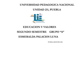 UNIVERSIDAD PEDAGOGICA NACIONAL
UNIDAD 211, PUEBLA
EDUCACION Y VALORES
SEGUNDO SEMESTRE GRUPO “A”
ESMERALDA PALACIOS LUNA
PUEBLA, MAYO DEL 2013.
 
