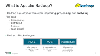 15
What is Apache Hadoop?
• Hadoop is a software framework for storing, processing, and analyzing
“big data”
- Open source
- Distributed
- Scalable
- Fault-tolerant
• Hadoop - Blocks diagram:
HDFS MapReduceYARN
A file system to
manage the storage
of data
A framework to
define a data
processing task
A framework to run
the data processing
task
 