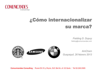¿Cómo internacionalizar
                                  su marca?

                                                                          Fielding D. Dupuy
                                                                         fielding@comunicandes.com




                                                                               AmCham
                                                              Guayaquil, 26 febrero 2013




Comunicandes Consulting Rusia E9-16 y Shyris, Edf. Bel Air, of. 02 Quito Tel 02-246-5585
 