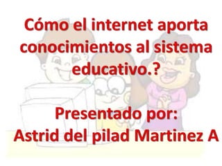 Cómo el internet aporta conocimientos al sistema educativo.? Presentado por: Astrid del pilad Martinez A 