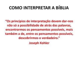 COMO INTERPRETAR A BÍBLIA
“Os princípios de interpretação devem dar-nos
não só a possibilidade de atrás das palavras,
encontrarmos os pensamentos possíveis, mais
também a de, entre os pensamentos possíveis,
descobrirmos o verdadeiro.”
Joseph Kohler
 
